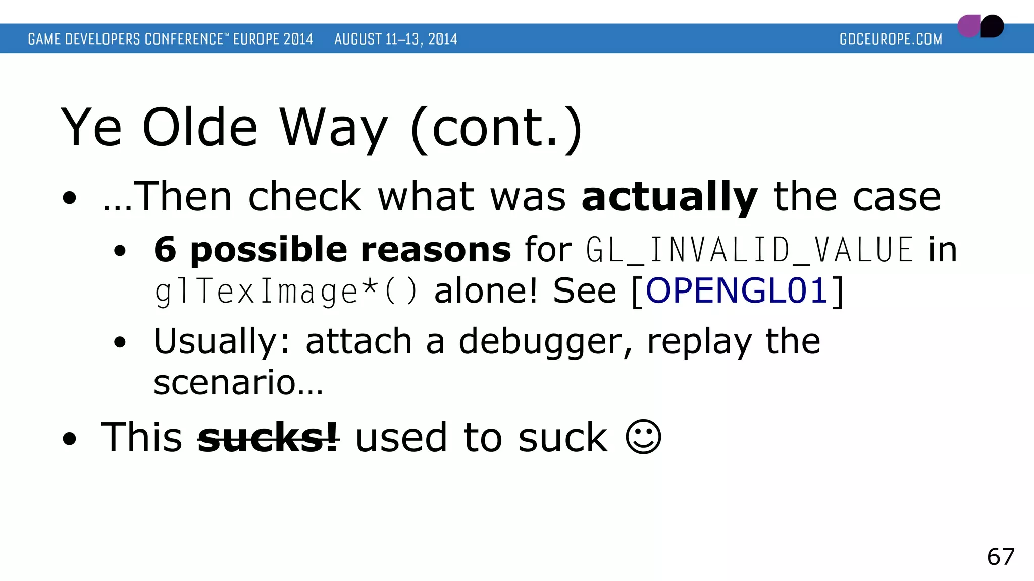 Ye Olde Way (cont.)
● …Then check what was actually the case
● 6 possible reasons for GL_INVALID_VALUE in
glTexImage*() alone! See [OPENGL01]
● Usually: attach a debugger, replay the
scenario…
● This sucks! used to suck ☺
67
 