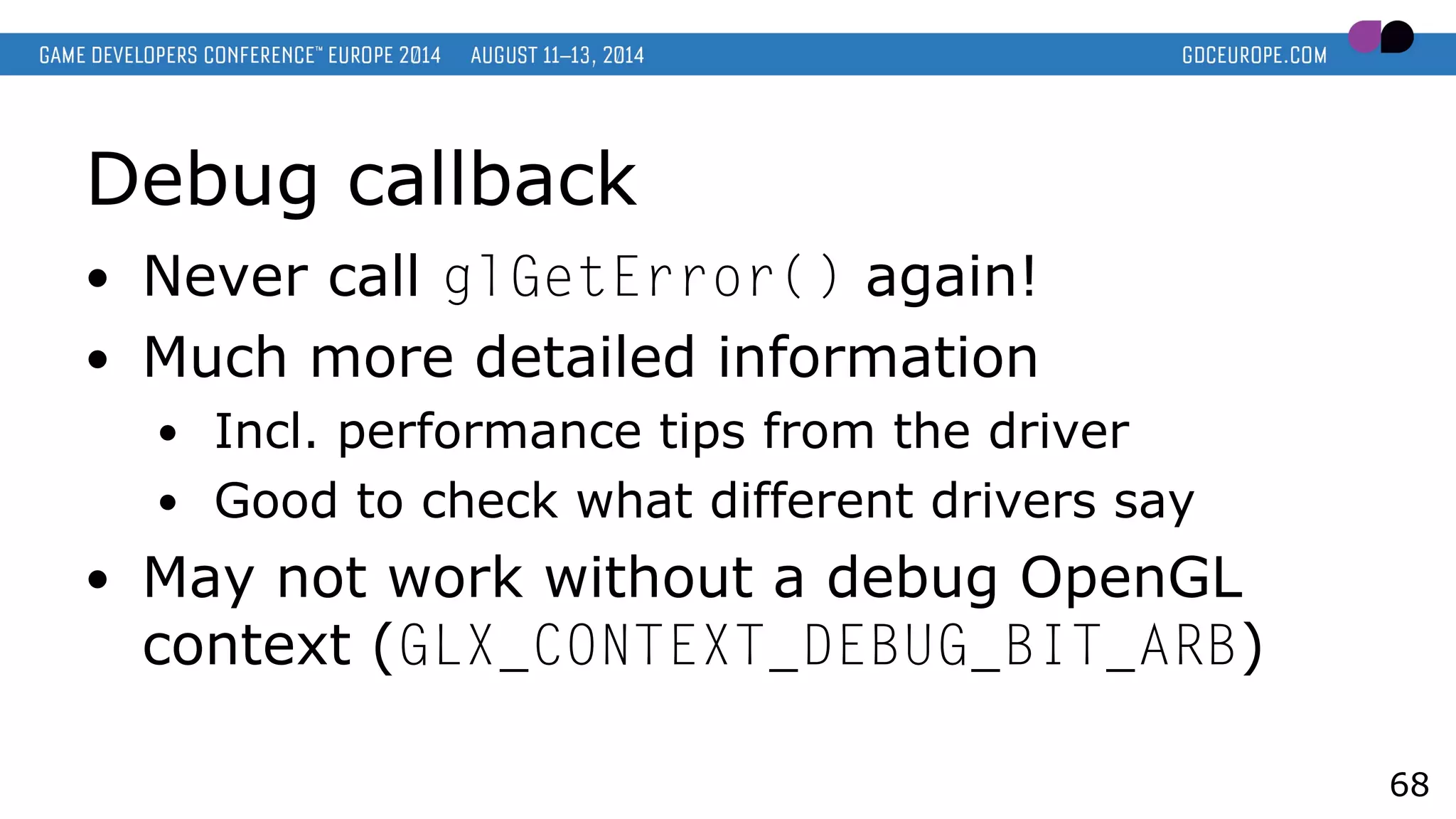 Debug callback
● Never call glGetError() again!
● Much more detailed information
● Incl. performance tips from the driver
● Good to check what different drivers say
● May not work without a debug OpenGL
context (GLX_CONTEXT_DEBUG_BIT_ARB)
68
 