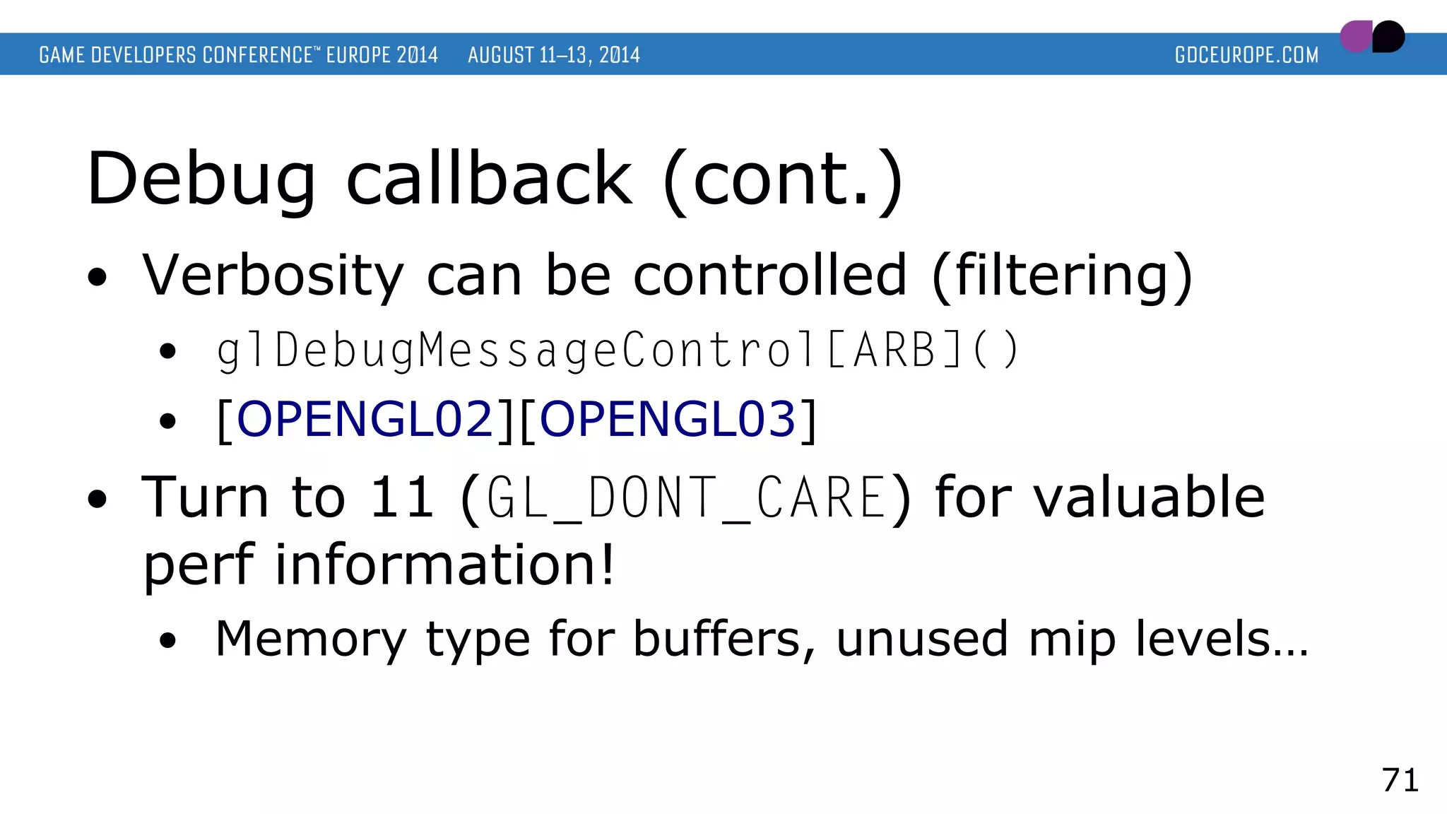 Debug callback (cont.)
● Verbosity can be controlled (filtering)
● glDebugMessageControl[ARB]()
● [OPENGL02][OPENGL03]
● Turn to 11 (GL_DONT_CARE) for valuable
perf information!
● Memory type for buffers, unused mip levels…
71
 