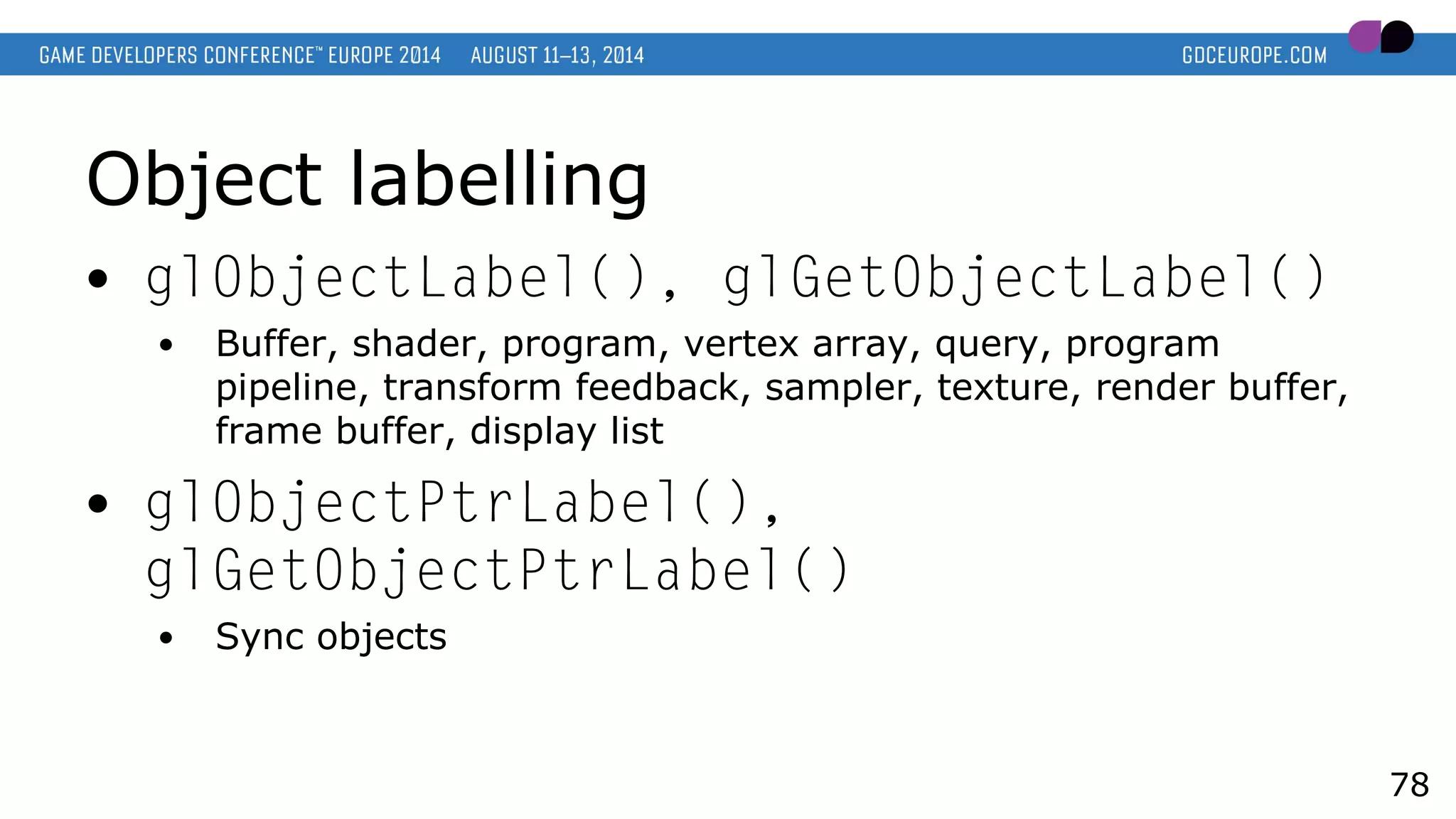Object labelling
● glObjectLabel(), glGetObjectLabel()
● Buffer, shader, program, vertex array, query, program
pipeline, transform feedback, sampler, texture, render buffer,
frame buffer, display list
● glObjectPtrLabel(),
glGetObjectPtrLabel()
● Sync objects
78
 
