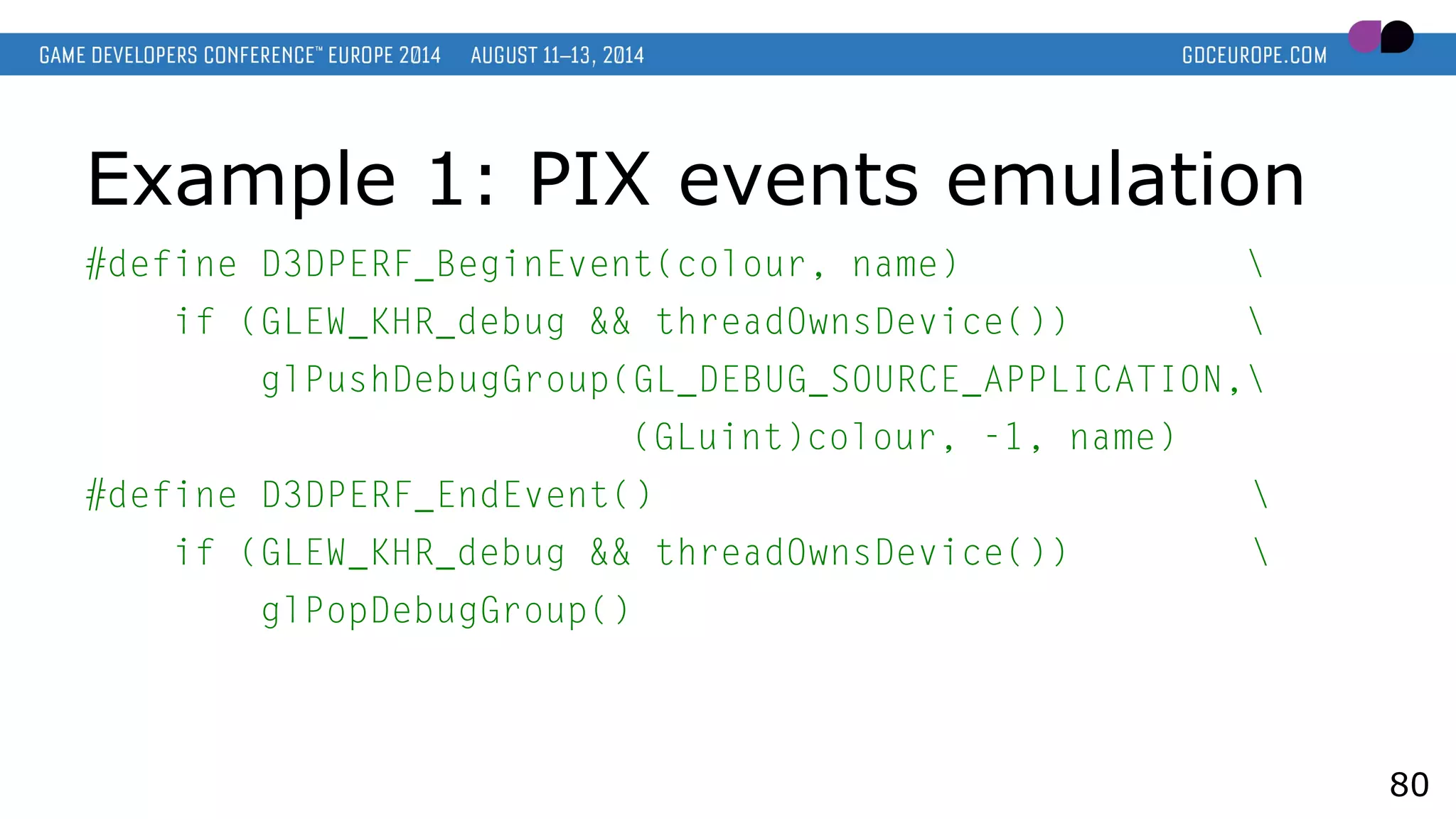 Example 1: PIX events emulation
#define D3DPERF_BeginEvent(colour, name) 
if (GLEW_KHR_debug && threadOwnsDevice()) 
glPushDebugGroup(GL_DEBUG_SOURCE_APPLICATION,
(GLuint)colour, -1, name)
#define D3DPERF_EndEvent() 
if (GLEW_KHR_debug && threadOwnsDevice()) 
glPopDebugGroup()
80
 