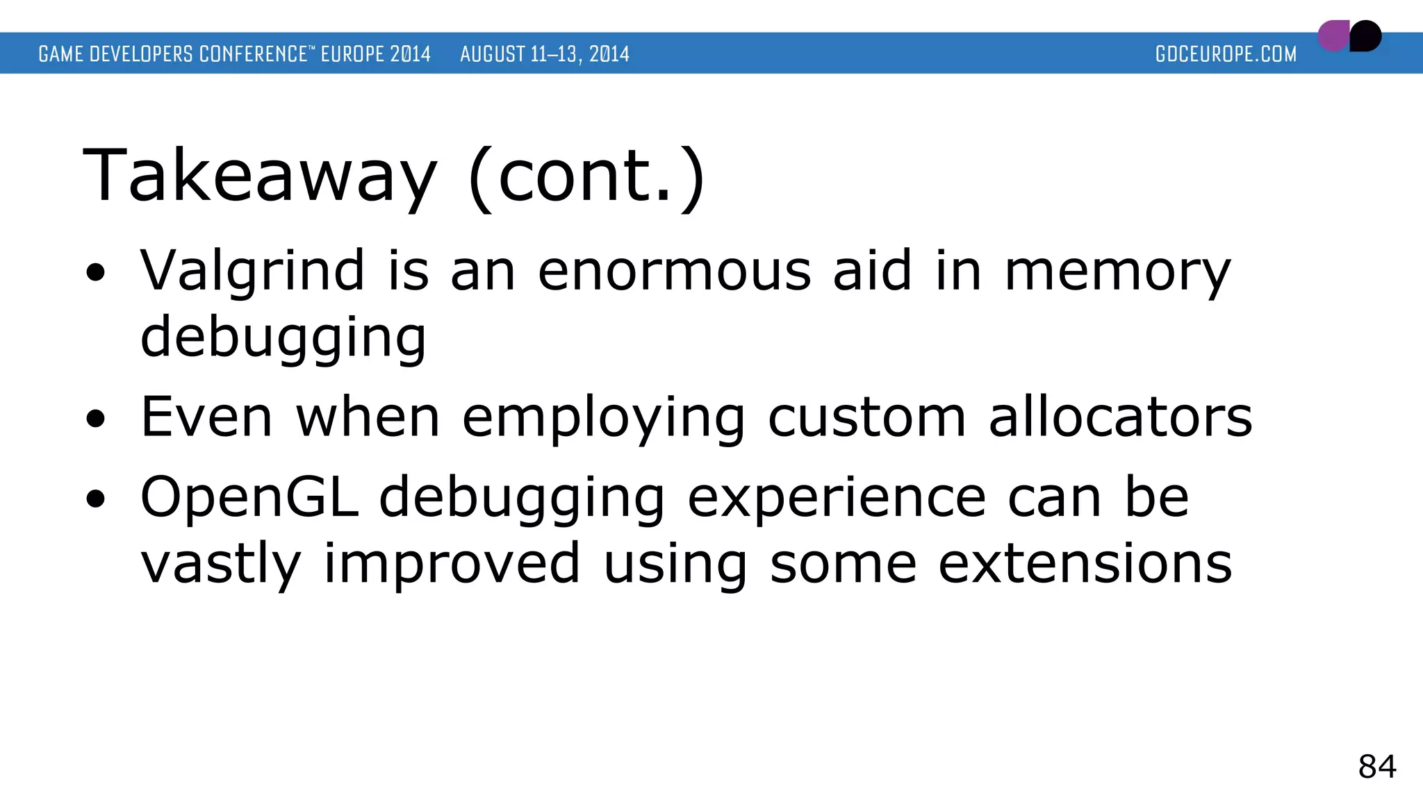 Takeaway (cont.)
● Valgrind is an enormous aid in memory
debugging
● Even when employing custom allocators
● OpenGL debugging experience can be
vastly improved using some extensions
84
 