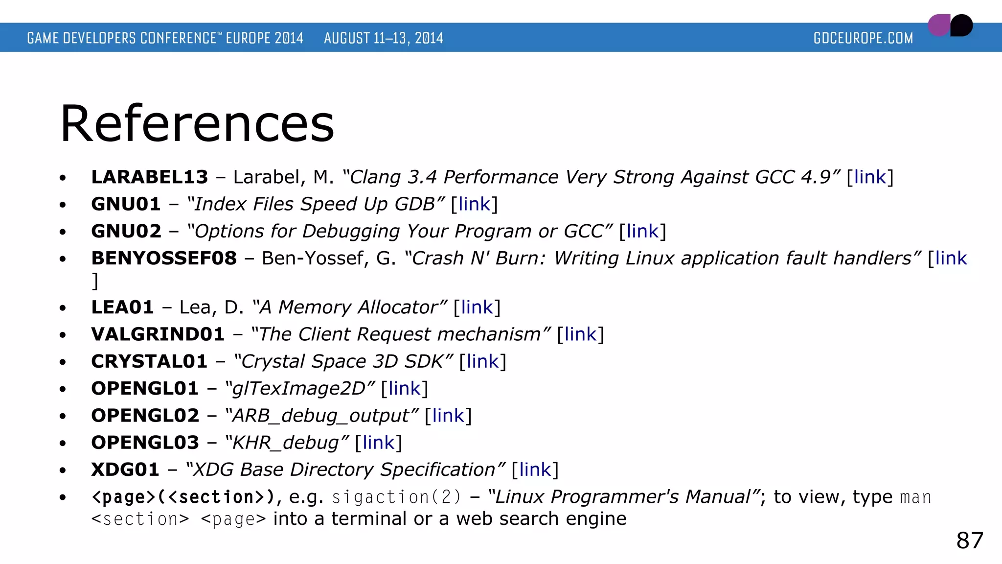 References
● LARABEL13 – Larabel, M. “Clang 3.4 Performance Very Strong Against GCC 4.9” [link]
● GNU01 – “Index Files Speed Up GDB” [link]
● GNU02 – “Options for Debugging Your Program or GCC” [link]
● BENYOSSEF08 – Ben-Yossef, G. “Crash N' Burn: Writing Linux application fault handlers” [link
]
● LEA01 – Lea, D. “A Memory Allocator” [link]
● VALGRIND01 – “The Client Request mechanism” [link]
● CRYSTAL01 – “Crystal Space 3D SDK” [link]
● OPENGL01 – “glTexImage2D” [link]
● OPENGL02 – “ARB_debug_output” [link]
● OPENGL03 – “KHR_debug” [link]
● XDG01 – “XDG Base Directory Specification” [link]
● <page>(<section>), e.g. sigaction(2) – “Linux Programmer's Manual”; to view, type man
<section> <page> into a terminal or a web search engine
87
 