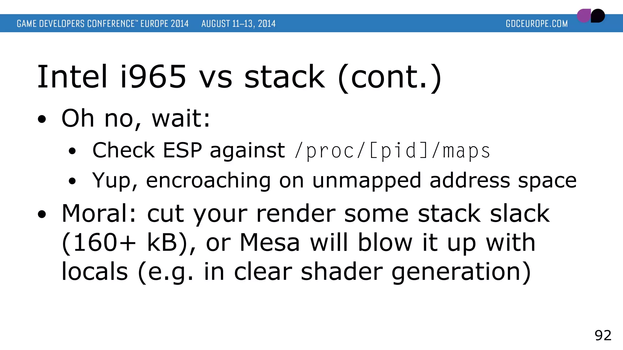 Intel i965 vs stack (cont.)
● Oh no, wait:
● Check ESP against /proc/[pid]/maps
● Yup, encroaching on unmapped address space
● Moral: cut your render some stack slack
(160+ kB), or Mesa will blow it up with
locals (e.g. in clear shader generation)
92
 