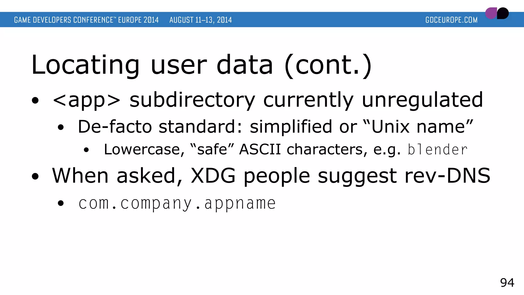 Locating user data (cont.)
● <app> subdirectory currently unregulated
● De-facto standard: simplified or “Unix name”
● Lowercase, “safe” ASCII characters, e.g. blender
● When asked, XDG people suggest rev-DNS
● com.company.appname
94
 