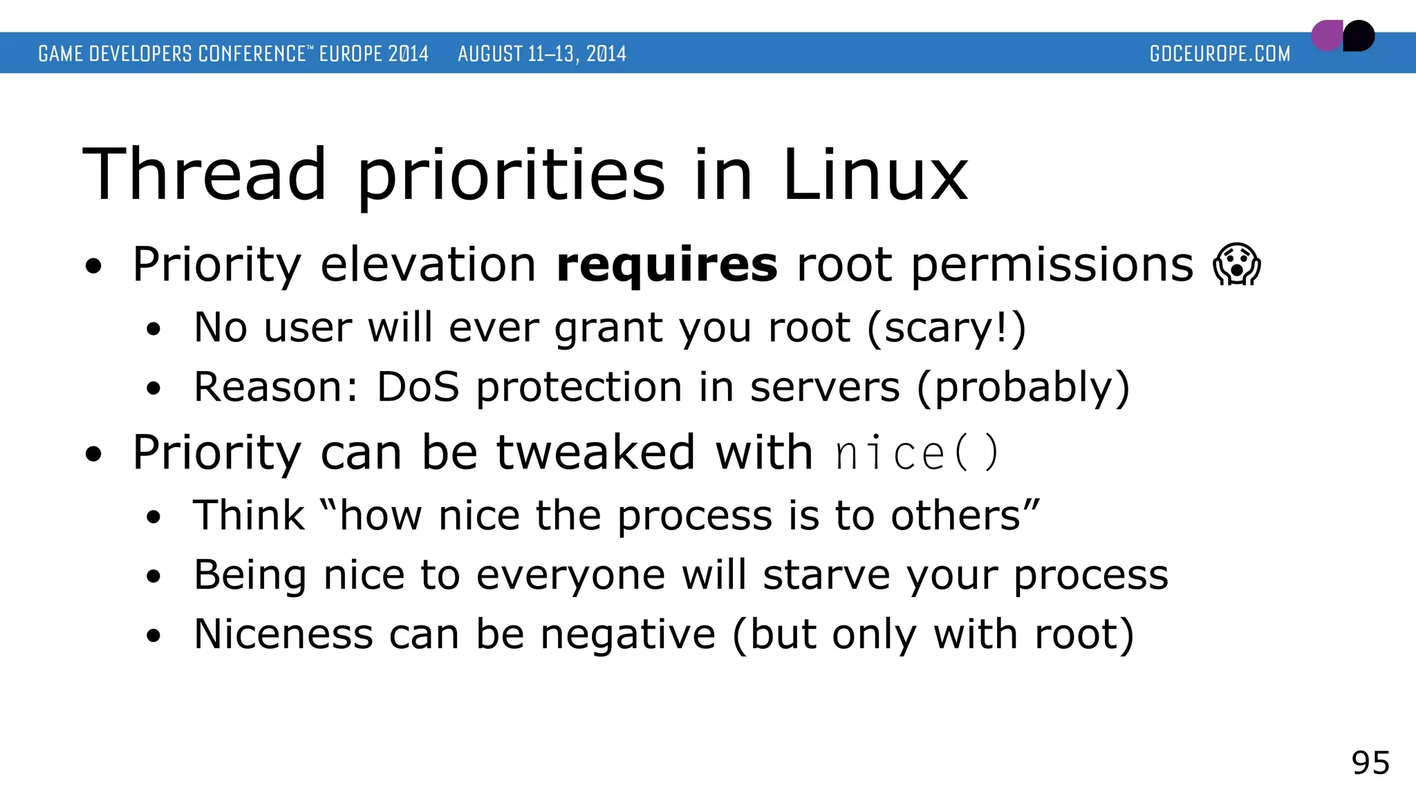 Thread priorities in Linux
● Priority elevation requires root permissions �
● No user will ever grant you root (scary!)
● Reason: DoS protection in servers (probably)
● Priority can be tweaked with nice()
● Think “how nice the process is to others”
● Being nice to everyone will starve your process
● Niceness can be negative (but only with root)
95
 