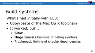 Build systems
What I had initially with UE3:
● Copy/paste of the Mac OS X toolchain
● It worked, but...
● Slow
● Huge binaries because of debug symbols
● Problematic linking of circular dependencies
13
 