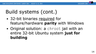 Build systems (cont.)
● 32-bit binaries required for
feature/hardware parity with Windows
● Original solution: a chroot jail with an
entire 32-bit Ubuntu system just for
building
14
 