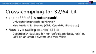 Cross-compiling for 32/64-bit
● gcc -m32/-m64 is not enough!
● Only sets target code generation
● Not headers & libraries (CRT, OpenMP, libgcc etc.)
● Fixed by installing gcc-multilib
● Dependency package for non-default architectures (i.e.
i386 on an amd64 system and vice versa)
15
 