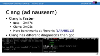 Clang (ad nauseam)
● Clang is faster
● gcc: 3m47s
● Clang: 3m05s
● More benchmarks at Phoronix [LARABEL13]
● Clang has different diagnostics than gcc
16
 