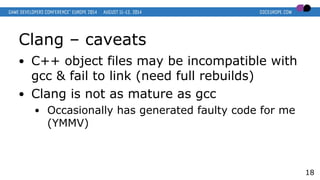 Clang – caveats
● C++ object files may be incompatible with
gcc & fail to link (need full rebuilds)
● Clang is not as mature as gcc
● Occasionally has generated faulty code for me
(YMMV)
18
 