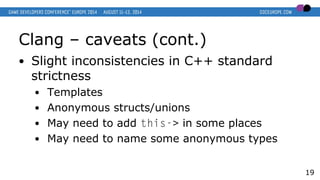Clang – caveats (cont.)
● Slight inconsistencies in C++ standard
strictness
● Templates
● Anonymous structs/unions
● May need to add this-> in some places
● May need to name some anonymous types
19
 