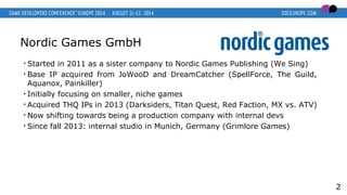 Nordic Games GmbH
• Started in 2011 as a sister company to Nordic Games Publishing (We Sing)
• Base IP acquired from JoWooD and DreamCatcher (SpellForce, The Guild,
Aquanox, Painkiller)
• Initially focusing on smaller, niche games
• Acquired THQ IPs in 2013 (Darksiders, Titan Quest, Red Faction, MX vs. ATV)
• Now shifting towards being a production company with internal devs
• Since fall 2013: internal studio in Munich, Germany (Grimlore Games)
2
 