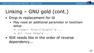 Linking – GNU gold (cont.)
● Drop-in replacement for ld
● May need an additional parameter or toolchain
setup
● clang++ -B/usr/lib/gold-ld ...
● g++ -fuse-ld=gold ...
● Still needs libs in the order of reverse
dependency...
23
 