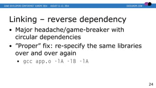 Linking – reverse dependency
● Major headache/game-breaker with
circular dependencies
● ”Proper” fix: re-specify the same libraries
over and over again
● gcc app.o -lA -lB -lA
24
 