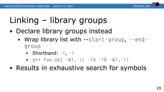 Linking – library groups
● Declare library groups instead
● Wrap library list with --start-group, --end-
group
● Shorthand: -(, -)
● g++ foo.obj -Wl,-( -lA -lB -Wl,-)
● Results in exhaustive search for symbols
29
 