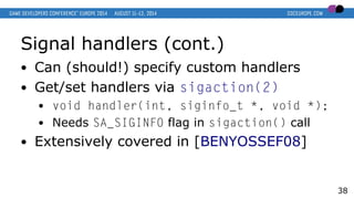 Signal handlers (cont.)
● Can (should!) specify custom handlers
● Get/set handlers via sigaction(2)
● void handler(int, siginfo_t *, void *);
● Needs SA_SIGINFO flag in sigaction() call
● Extensively covered in [BENYOSSEF08]
38
 