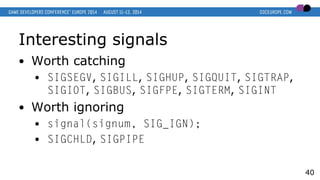 Interesting signals
● Worth catching
● SIGSEGV, SIGILL, SIGHUP, SIGQUIT, SIGTRAP,
SIGIOT, SIGBUS, SIGFPE, SIGTERM, SIGINT
● Worth ignoring
● signal(signum, SIG_IGN);
● SIGCHLD, SIGPIPE
40
 