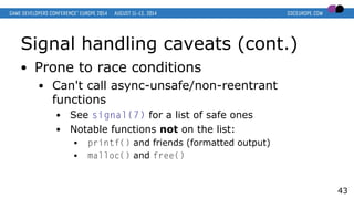 Signal handling caveats (cont.)
● Prone to race conditions
● Can't call async-unsafe/non-reentrant
functions
● See signal(7) for a list of safe ones
● Notable functions not on the list:
● printf() and friends (formatted output)
● malloc() and free()
43
 