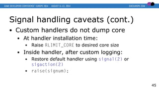 Signal handling caveats (cont.)
● Custom handlers do not dump core
● At handler installation time:
● Raise RLIMIT_CORE to desired core size
● Inside handler, after custom logging:
● Restore default handler using signal(2) or
sigaction(2)
● raise(signum);
45
 