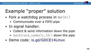 Example “proper” solution
● Fork a watchdog process in main()
● Communicate over a FIFO pipe
● In signal handler:
● Collect & send information down the pipe
● backtrace_symbols_fd() down the pipe
● Demo code: is.gd/GDCE14Linux
48
 
