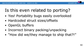 Is this even related to porting?
● Yes! Portability bugs easily overlooked
● Hardcoded struct sizes/offsets
● OpenGL buffers
● Incorrect binary packing/unpacking
● “How did we/they manage to ship that?!”
50
 