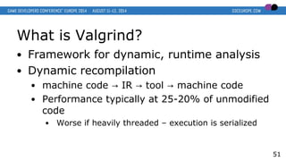 What is Valgrind?
● Framework for dynamic, runtime analysis
● Dynamic recompilation
● machine code IR tool machine code→ → →
● Performance typically at 25-20% of unmodified
code
● Worse if heavily threaded – execution is serialized
51
 