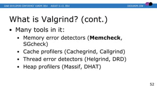 What is Valgrind? (cont.)
● Many tools in it:
● Memory error detectors (Memcheck,
SGcheck)
● Cache profilers (Cachegrind, Callgrind)
● Thread error detectors (Helgrind, DRD)
● Heap profilers (Massif, DHAT)
52
 
