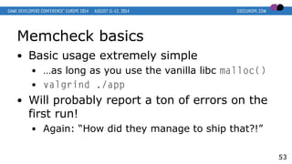 Memcheck basics
● Basic usage extremely simple
● …as long as you use the vanilla libc malloc()
● valgrind ./app
● Will probably report a ton of errors on the
first run!
● Again: “How did they manage to ship that?!”
53
 