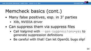 Memcheck basics (cont.)
● Many false positives, esp. in 3rd
parties
● Xlib, NVIDIA driver
● Can suppress them via suppress files
● Call Valgrind with --gen-suppressions=yes to
generate suppression definitions
● Be careful with that! Can let OpenGL bugs slip!
54
 