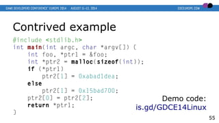 Contrived example
#include <stdlib.h>
int main(int argc, char *argv[]) {
int foo, *ptr1 = &foo;
int *ptr2 = malloc(sizeof(int));
if (*ptr1)
ptr2[1] = 0xabad1dea;
else
ptr2[1] = 0x15bad700;
ptr2[0] = ptr2[2];
return *ptr1;
}
55
Demo code:
is.gd/GDCE14Linux
 