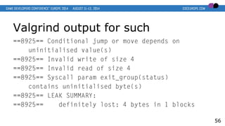 Valgrind output for such
==8925== Conditional jump or move depends on
uninitialised value(s)
==8925== Invalid write of size 4
==8925== Invalid read of size 4
==8925== Syscall param exit_group(status)
contains uninitialised byte(s)
==8925== LEAK SUMMARY:
==8925== definitely lost: 4 bytes in 1 blocks
56
 
