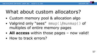 What about custom allocators?
● Custom memory pool & allocation algo
● Valgrind only “sees” mmap()/munmap() of
multiples of entire memory pages
● All access within those pages – now valid!
● How to track errors?
57
 
