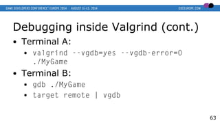 Debugging inside Valgrind (cont.)
● Terminal A:
● valgrind --vgdb=yes --vgdb-error=0
./MyGame
● Terminal B:
● gdb ./MyGame
● target remote | vgdb
63
 
