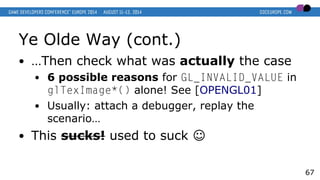 Ye Olde Way (cont.)
● …Then check what was actually the case
● 6 possible reasons for GL_INVALID_VALUE in
glTexImage*() alone! See [OPENGL01]
● Usually: attach a debugger, replay the
scenario…
● This sucks! used to suck ☺
67
 