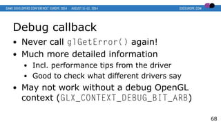 Debug callback
● Never call glGetError() again!
● Much more detailed information
● Incl. performance tips from the driver
● Good to check what different drivers say
● May not work without a debug OpenGL
context (GLX_CONTEXT_DEBUG_BIT_ARB)
68
 