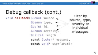 Debug callback (cont.)
void callback(GLenum source,
GLenum type,
GLuint id,
GLenum severity,
GLsizei length,
const GLchar* message,
const void* userParam);
70
Filter by
source, type,
severity or
individual
messages
 