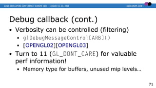 Debug callback (cont.)
● Verbosity can be controlled (filtering)
● glDebugMessageControl[ARB]()
● [OPENGL02][OPENGL03]
● Turn to 11 (GL_DONT_CARE) for valuable
perf information!
● Memory type for buffers, unused mip levels…
71
 