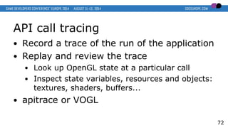 API call tracing
● Record a trace of the run of the application
● Replay and review the trace
● Look up OpenGL state at a particular call
● Inspect state variables, resources and objects:
textures, shaders, buffers...
● apitrace or VOGL
72
 