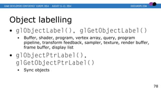 Object labelling
● glObjectLabel(), glGetObjectLabel()
● Buffer, shader, program, vertex array, query, program
pipeline, transform feedback, sampler, texture, render buffer,
frame buffer, display list
● glObjectPtrLabel(),
glGetObjectPtrLabel()
● Sync objects
78
 