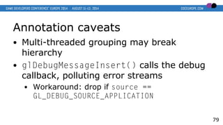 Annotation caveats
● Multi-threaded grouping may break
hierarchy
● glDebugMessageInsert() calls the debug
callback, polluting error streams
● Workaround: drop if source ==
GL_DEBUG_SOURCE_APPLICATION
79
 
