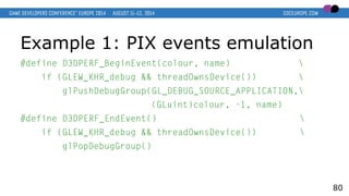 Example 1: PIX events emulation
#define D3DPERF_BeginEvent(colour, name) 
if (GLEW_KHR_debug && threadOwnsDevice()) 
glPushDebugGroup(GL_DEBUG_SOURCE_APPLICATION,
(GLuint)colour, -1, name)
#define D3DPERF_EndEvent() 
if (GLEW_KHR_debug && threadOwnsDevice()) 
glPopDebugGroup()
80
 