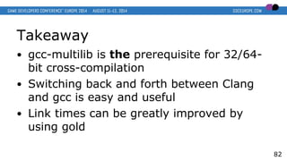 Takeaway
● gcc-multilib is the prerequisite for 32/64-
bit cross-compilation
● Switching back and forth between Clang
and gcc is easy and useful
● Link times can be greatly improved by
using gold
82
 