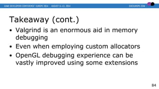 Takeaway (cont.)
● Valgrind is an enormous aid in memory
debugging
● Even when employing custom allocators
● OpenGL debugging experience can be
vastly improved using some extensions
84
 