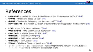 References
● LARABEL13 – Larabel, M. “Clang 3.4 Performance Very Strong Against GCC 4.9” [link]
● GNU01 – “Index Files Speed Up GDB” [link]
● GNU02 – “Options for Debugging Your Program or GCC” [link]
● BENYOSSEF08 – Ben-Yossef, G. “Crash N' Burn: Writing Linux application fault handlers” [link
]
● LEA01 – Lea, D. “A Memory Allocator” [link]
● VALGRIND01 – “The Client Request mechanism” [link]
● CRYSTAL01 – “Crystal Space 3D SDK” [link]
● OPENGL01 – “glTexImage2D” [link]
● OPENGL02 – “ARB_debug_output” [link]
● OPENGL03 – “KHR_debug” [link]
● XDG01 – “XDG Base Directory Specification” [link]
● <page>(<section>), e.g. sigaction(2) – “Linux Programmer's Manual”; to view, type man
<section> <page> into a terminal or a web search engine
87
 