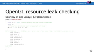 OpenGL resource leak checking
Courtesy of Eric Lengyel & Fabian Giesen
static void check_for_leaks()
{
GLuint max_id = 10000; // better idea would be to keep track of assigned names.
GLuint id;
// if brute force doesn't work, you're not applying it hard enough
for ( id = 1 ; id <= max_id ; id++ )
{
#define CHECK( type ) if ( glIs##type( id ) ) fprintf( stderr, "GLX: leaked " #type " handle 0x%xn", (unsigned int) id )
CHECK( Texture );
CHECK( Buffer );
CHECK( Framebuffer );
CHECK( Renderbuffer );
CHECK( VertexArray );
CHECK( Shader );
CHECK( Program );
CHECK( ProgramPipeline );
#undef CHECK
}
}
90
 
