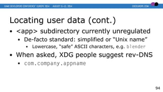 Locating user data (cont.)
● <app> subdirectory currently unregulated
● De-facto standard: simplified or “Unix name”
● Lowercase, “safe” ASCII characters, e.g. blender
● When asked, XDG people suggest rev-DNS
● com.company.appname
94
 