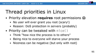Thread priorities in Linux
● Priority elevation requires root permissions �
● No user will ever grant you root (scary!)
● Reason: DoS protection in servers (probably)
● Priority can be tweaked with nice()
● Think “how nice the process is to others”
● Being nice to everyone will starve your process
● Niceness can be negative (but only with root)
95
 