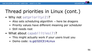 Thread priorities in Linux (cont.)
● Why not setpriority(2)?
● Also sets scheduling algorithm here be dragons→
● Priority values have different meaning per scheduler
● Still needs root
● What about capabilities(7)?
● This might actually work if your users trust you
● Demo code: is.gd/GDCE14Linux
96
 