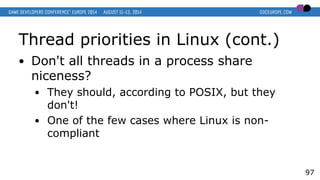 Thread priorities in Linux (cont.)
● Don't all threads in a process share
niceness?
● They should, according to POSIX, but they
don't!
● One of the few cases where Linux is non-
compliant
97
 